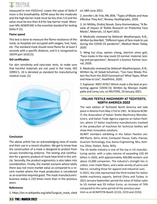 53 TVC | MARCH 2022
measured in mm H2O/cm2. Lower the value of Delta P
more is the breathability. ASTM value for the moderate
and the high barrier mask must be less than 5.0 and the
value must be less than 4.0 for low barrier mask. More-
over MIL-M369534C is the essential standard for testing
Delta-P. [5]
Flame speed
This test is done to measure the flame resistance of the
mask, as hospitals are occupied with oxygen, fuel, heat,
etc. The standard mask should resist flame for at least 3
seconds with a specific distance, and it is recognised as
16CFR part 1610.[5]
ISO certification
For skin sensitivity and cyto-toxic tests, to make sure
that harmful materials are not used in the mask, ISO
10993-5, 10 is denoted as standard for manufacturing
medical mask. [5]
Conclusion
The above article has an acknowledging view of masks
and their use in a recent situation. We get to know how
the construction of a mask is designed to protect from
viruses transferring airborne. The testing and certifica-
tion for a generic product of mask have brief in this arti-
cle. Secondly, the product ergonomics is also taken into
consideration. Finally, the market scenario where lately
there was not more market value as compared to a re-
cent market where the mask production is considered
as an essential required good. The mask manufacturers’
business today is 210 times more than in the previous
years.
References
1. https://en.m.wikipedia.org/wiki/Surgical_mask, cited
on 18th June 2021.
2. Jennifer L.W. Fink, RN, BSN, “Types of Masks and How
Effective They Are”, Review, Healthgrades, 2020.
3. Jiri Militky, Ondrej Novak, Dana Kremenakova, “A Re-
view of Impact of Textile Research on Protective Face
Masks”, Materials, 13 April 2021.
4. Medically reviewed by Deborah Weatherspoo, R.N.,
Written by Alex Bell, “Different types of face mask to use
during the COVID-19 pandemic”, Medical News Today,
2020.
5. Ming hui chua, weiren cheng, shermin simin goh,
“Face masks in the new covid-19 normal: material, test-
ing and perspectives”, Research a Science Partner Jour-
nal, 2020.
6. Medically reviewed by Deborah Weatherspoon, R.N.,
Written by Jill Seladi-Schulman, “Can Face Masks Pro-
tect You from the 2019 Coronavirus? What Types, When
and How to Use”, Healthline, 2020.
7. Explainer: N95? KF95? Which mask is the best at pro-
tecting against COVID-19, Written by Manijan maddi-
patla and Leroy Leo, on REUTERS, 19 January 2021.
The next edition of Techtextil North America will take
place in Atlanta from May 17nd to 19th. At Atlanta ACIM-
IT, the Association of Italian Textile Machinery Manufac-
turers, and Italian Trade Agency organize an Italian Pavil-
ion, where 17 Italian machinery manufacturers involved
in the production of machines for technical textiles will
show their innovative solutions.
ACIMIT members exhibiting in the Italian Pavilion are:
4M Plants, Aeris, Arioli, Computer House, Fadis, Flainox,
Guarneri Technology, Ima, Kairos Engineering, Mcs, Ram-
ina, Siltex, Stalam, Testa, Willy.
The US textile industry is one of the top in US manufac-
turing sector, with a sales volume of exceeding US$ 64
billion in 2020, with approximately 300,000 workers and
about 15,000 companies. The industry’s strength lies in
cotton, man-made fibers, and a wide variety of yarns and
fabrics, including those for apparel and industrial uses.
In 2021, the USA represented the third market for Italian
textile machinery exports, behind China and Turkey. In
2021 January-September period the value of Italian sales
to US market was 93 million Euros, an increase of 74%
compared to the same period of the previous year.
Visit us at ACIMIT/ITA Booth (2133, 2233 and 2333).
Italian Textile Machinery at Techtextil
North America 2022
 
