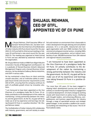 57 TVC | MARCH 2022
M
r. Shujaul Rehman, Chief Executive Officer of
Garware Technical Fibres Ltd., has been nom-
inated as the Vice Chairman of Confederation
of Indian Industry (CII) Pune Zonal Council for the year
2022-23. CII Pune held its 22nd annual meeting on Feb-
ruary 24 and formed a new zonal council for the year
2022-23. The meeting was organised at Hotel Conrad
in Pune and was attended by esteemed members of
the organisation.
Mr. Shujaul Rehman holds an MBA from Aligarh Muslim
University’s Faculty of Management and Research. He
is a graduate of Harvard Business School’s Advanced
Management Program and a Harvard Business School
alumnus. He has worked at Cadbury, Marico Industries,
and CEAT in various roles.
He has maintained a sharp focus on client centricity,
smooth execution, and an instinctive ability to antici-
pate future trends and consumer requirements as the
CEO of GTFL, ensuring that the company continues its
path of profitable growth driven by innovative solu-
tions.
“I am honoured to have been appointed as the Vice
Chairman of a prestigious body like CII Pune. CII ac-
tively contributes to the development of the nation by
maintaining a strong partnership between the indus-
try and the government. As the VC, my goal will be to
make use of all my experience and learnings into tak-
ing forward CII Pune in a positive direction,” Mr. Shu-
jaul Rehman stated.
The Confederation of Indian Industry (CII) collaborates
with industry, government, and civil society to estab-
lish and maintain an environment that is favourable to
India’s development through advising and consultative
processes. CII is a non-profit, industry-led and man-
aged organisation with over 9000 members from the
commercial and governmental sectors, including SMEs
and multinational corporations, and an indirect mem-
bership of over 300,000 businesses from 294 national
and regional industry associations.
“For more than 125 years, CII has been engaged in
shaping India’s development journey and works pro-
actively on transforming Indian Industry’s engagement
in national development. CII charts change by working
closely with Government on policy issues, interfacing
with thought leaders, and enhancing efficiency, com-
petitiveness and business opportunities for industry
through a range of specialized services and strategic
global linkages. It also provides a platform for consen-
sus-building and networking on key issues,” the CII of-
ficial website states.
Shujaul Rehman,
CEO of GTFL,
appointed VC of CII Pune
Events
“I am honoured to have been appointed as
the Vice Chairman of a prestigious body like
CII Pune. CII actively contributes to the de-
velopment of the nation by maintaining a
strong partnership between the industry and
the government. As the VC, my goal will be to
make use of all my experience and learnings
into taking forward CII Pune in a positive di-
rection,”
 