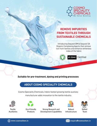 58 TVC | MARCH 2022
Suitable for pre-treatment, dyeing and printing processes
ABOUT COSMO SPECIALITY CHEMICALS
Introducing Sequest DM & Sequest SA
Organic Complexing Agents that remove
iron from textiles and enhance whiteness
index of the fabric
Texxle
Auxiliaries
Eco-Friendly
Products
Robust
Infrastructure
Skilled
Team
Strong Research and
Development Capabiliies
Cosmo Speciality Chemicals, India’s fastest growing textile auxiliary
manufacturer adds innovation to the textile industry.
REMOVE IMPURITIES
FROM TEXTILES THROUGH
SUSTAINABLE CHEMICALS
Certiﬁed
 