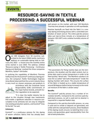 59 TVC | MARCH 2022
O
ver 600 delegates from 58 countries sub-
scribed to the latest VDMA textile machinery
webinar on sustainable dyeing held on Feb-
ruary 3rd, 2022 – a record since the monthly online
series started in June 2020. The webinar, entitled
‘Resource-saving in Textile Processing – Continuous
Dyeing and Washing’, involved the three companies
Monforts, DyStar® and Goller.
In outlining the capabilities of Monforts Thermex
hotflue lines for the Econtrol® continuous dyeing pro-
cess, the company’s Textile Technologies Engineer
Jonas Beisel observed that the current industry focus
is very much on cleaner processes and products in
accordance with the Corporate Social
Responsibility (CSR) commitments of
the major fashion brands, and with fur-
ther regulations to be expected.
“It is clear the textile industry has to
adjust to this situation through new investments
that enable a significant reduction in resource con-
sumption to be achieved, but are easy to integrate
into existing production systems, and Econtrol® lines
fit the bill,” he said.
Cellulosics
Econtrol® is a continuous process for the dyeing
of woven cellulosic fabrics that has already been
well proven on the market, with over 150 Monforts
Thermex lines already in operation at mills worldwide.
Reactive dyestuffs are fixed into the fabric in a one-
step dyeing and drying process with a controlled com-
bination of steam and air. The entire pad-dry process
takes just two-to-three minutes at a temperature of
between 120-130°C and a relative humidity volume of
25-30%.
“The parameters for fixing reactive dyes are the tem-
perature, the duration and the alkali content, but re-
active dyes need a certain temperature in order to be
fixed quickly,” Beisel said. “The Monforts solution is to
raise the so-called “wet bulb temperature” inside the
dyeing chamber with steam. This ensures the surface
of the fabric is heated up to a stable temperature of
around 68 degrees before being increased as the resid-
ual moisture of the fabric is drawn away.”
Benefits
The Econtrol® pad-dry process has a number of im-
mediate benefits. Compared to the common pad-dry-
pad-steam process, no salt is used and no steamer is
required for a separate fixation step.
Compared to the pad-dry-thermofix process, no urea
is used and no smoke or deposits are generated, and
unlike with the cold pad batch process, direct feedback
of the dyeing results ensures no batching time is nec-
essary and guarantees good reproducibility from the
lab to bulk production.
Resource-saving in TextilE
Processing: A Successful Webinar
Events
 