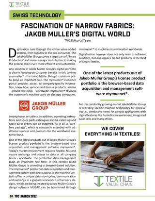 61 TVC | MARCH 2022
D
igitisation runs through the entire value-added
process, from logistics to the end consumer. The
Jakob Müller Group covers a large part of “Smart
Production” and makes a major contribution to making
the process chain even more efficient and sustainable.
Any solution in Jakob Müller Group’s digital portfolio
is clearly focusing on customer benefit. In this context
mymueller® - the Jakob Müller Group’s customer por-
tal plays an important role. The mymueller® customer
portal provides access to company-specific informa-
tion, know-how, services and license products - online
– around the clock - worldwide. mymueller® displays
the customer’s machine park on desktop computers,
smartphones or tablets. In addition, operating instruc-
tions and spare parts catalogues can be called up and
spare parts orders can be triggered. All in all, a “care-
free package”, which is constantly extended with ad-
ditional services and products for the worldwide cus-
tomer base.
One of the latest products out of Jakob Müller Group’s
license product portfolio is the browser-based data
acquisition and management software mymuenet®.
Today’s market environment requires flexible, fast and
secure exchange and access to data at all company
levels - worldwide. The production data management
plays an important role here. In this context Jakob
Müller Group is providing a browser-based solution.
The mymuenet® production data acquisition and man-
agement system with direct access to the machine con-
trols offers a unique data monitoring, communication
and exchange in a global framework. Furthermore de-
signs, which are being created by Jakob Müller Group’s
design software MÜCAD can be transferred through
mymuenet® to machines in any location worldwide.
Digitalisation however does not only refer to software
solutions, but also applies on end products in the field
of Smart Textiles.
One of the latest products out of
Jakob Müller Group’s license product
portfolio is the browser-based data
acquisition and management soft-
ware mymuenet®.
For this constantly growing market Jakob Müller Group
is providing specific machine technology for process-
ing i.e., conductive yarns for various applications with
digital features like humidity measurement, integrated
solar cells and many others.
Fascination of Narrow Fabrics:
Jakob Muller’s Digital World
TVC Editorial Team
Swiss Technology
We Cover
everything in TEXTILEs!
 