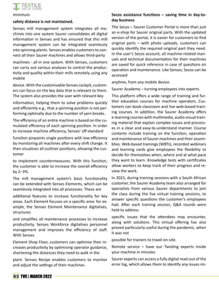 63 TVC | MARCH 2022
minimum
safety distance is not maintained.
Senses mill management system integrates all ma-
chines into one system Saurer consolidates all digital
information in Senses and has ensured that this mill
management system can be integrated seamlessly
into spinning plants. Senses enables customers to con-
nect all their Saurer machines and allows third-party
machines - all in one system. With Senses, customers
can carry out various analyses to control the produc-
tivity and quality within their mills remotely using any
mobile
device. With the customisable Senses cockpit, custom-
ers can focus on the key data that is relevant to them.
The system also provides the user with relevant key
information, helping them to solve problems quickly
and efficiently e.g., that a spinning position is not per-
forming optimally due to the number of yarn breaks.
The efficiency of an entire machine is based on the cu-
mulated efficiency of each spinning position. In order
to increase machine efficiency, Senses’ off-standard
function pinpoints single positions with low efficiency
by monitoring all machines after every shift change. It
then visualises all outliner positions, allowing the cus-
tomer
to implement countermeasures. With this function,
the customer is able to increase the overall efficiency
by 2−3%.
The mill management system’s basic functionality
can be extended with Senses Elements, which can be
seamlessly integrated into all processes. These are
additional features to increase functionality for key
areas. Each Element focuses on a specific area: for ex-
ample, the Senses Element Maintenance digitalises,
structures
and simplifies all maintenance processes to increase
productivity. Senses Workforce digitalises personnel
management and improves the efficiency of staff.
With Senses
Element Shop Floor, customers can optimise their in-
creases productivity by optimising operator guidance,
shortening the distances they need to walk in the
plant. Senses Recipe enables customers to monitor
and adjust the settings of their machines.
Secos assistance functions – saving time in day-to-
day business
The Secos – Saurer Customer Portal is more than just
an e-shop for Saurer original parts. With the updated
version of the portal, it is easier for customers to find
original parts – with photo uploads, customers can
quickly identify the required original part they need.
In the user’s Secos account, all machine-related man-
uals and technical documentation for their machines
are saved for quick reference in case of questions on
operation and maintenance. Like Senses, Secos can be
accessed
anytime, from any mobile device.
Saurer Academy – turning employees into experts
This platform offers a wide range of training and fur-
ther education courses for machine operators. Cus-
tomers can book classroom and live web-based train-
ing courses. In addition, the Saurer Academy offers
e-learning courses with multimedia, audio-visual train-
ing material that explain complex issues and process-
es in a clear and easy-to-understand manner. Course
contents include training on the function, operation
and maintenance of Saurer machines and their assem-
blies. Web-based trainings (WBTs), recorded webinars
and learning cards give employees the flexibility to
decide for themselves when, where and at what pace
they want to learn. Knowledge tests with certificates
allow workers to keep track of their progress and re-
view the work.
In 2021, during training sessions with a South African
customer, the Saurer Academy team also arranged for
specialists from various Saurer departments to join
the class during the live virtual training sessions, to
answer specific questions the customer’s employees
had. After each training session, Q&A rounds were
held to address
specific issues that the attendees may encounter,
along with solutions. This virtual offering has also
proved particularly useful during the pandemic, when
it was not
possible for trainers to travel on-site.
Remote service – have our Twisting experts inside
your machine in minutes
Saurer experts can access a fully digital read-out of the
error log, which allows them to identify any issues im-
 