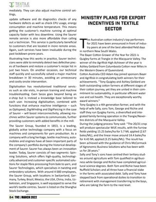 64 TVC | MARCH 2022
mediately. They can also adjust machine control set-
tings,
update software and do diagnostics checks of any
hardware defects as well as check CPU usage, energy
consumption and machine temperature. This means
getting the customer’s machine running at optimal
capacity faster with less downtime. Using the Saurer
remote service is also more affordable than calling
out a technician. This service is particularly beneficial
to customers that are located in more remote areas.
Again, such services have been invaluable during the
past lockdown-prone years.
Illustrating how this works in practice, Saurer techni-
cians were able to remotely detect two defective piec-
es of hardware and restore a customer’s recipe list in
just two hours. On another occasion, our technical
staff quickly and successfully solved a major machine
breakdown in 30 minutes, avoiding an unnecessary
and costly onsite intervention.
Digitalisation has revolutionised traditional servic-
es such as site visits, in-person training and machine
troubleshooting. Even Secos goes beyond being an
e-shop but is instead a knowledge base tailored to
each user. Increasing digitalisation, combined with
functions that enhance machine intelligence – such
as Optispeed, DigiWinding and DigiPieicing in the case
of Saurer – will boost interconnectivity, allowing ma-
chines within Saurer systems to communicate, further
providing customers with added benefits in the mill.
The Saurer Group, founded in 1853, is a leading,
globally active technology company with a focus on
machines and components for yarn production. As a
company with a long heritage, textile machinery, auto-
mobiles and engines have all been important parts of
the company’s portfolio during the historical develop-
ment of Saurer. Saurer has always been an innovation
leader. Today, Saurer consists of two segments: Spin-
ning Solutions, which offers high-quality, technologi-
cally advanced and customer-specific automated solu-
tions for staple fibre processing from bale to yarn, and
Saurer Technologies, which specialises in twisting and
embroidery solutions. With around 4 000 employees,
the Saurer Group, with locations in Switzerland, Ger-
many, Turkey, Brazil, Mexico, the USA, China, India, Uz-
bekistan, and Singapore, is well equipped to serve the
world’s textile centres. Saurer is listed on the Shanghai
Stock Exchange.
T
he Australian cotton industry’s top performers
for 2021 have been announced in front of indus-
try peers at one of the best attended field days
in northern New South Wales.
The Bayer Cotton Grower of the Year for 2021 is
Quigley Farms at Trangie in the Macquarie Valley. The
winner of the AgriRisk High Achiever of the year is
Ashley Geldard from Columboola Cotton near Miles in
the Western Downs of Queensland.
Cotton Australia CEO Adam Kay joined sponsors Bayer
and AgriRisk in congratulating both winners for their
achievements. “Tony Quigley and Ashley Geldard are
both outstanding cotton farmers at different stages of
their cotton journey, yet they are united in their com-
mitment to sustainability, in particular efficient water
use and soil health. They are exceptionally worthy
award winners.”
Tony Quigley is a 4th generation farmer, and with the
help of wife Sally, sons Tom, George and Richie and
staff they run Quigley Farms, a diversified and inte-
grated family farming operation in the Trangie/Never-
tire districts of the Macquarie Valley.
During the judging process Tony said: “The 20/21 crop
will produce spectacular WUE results, with the furrow
fields yielding 15.25 bales/ha for 5.7 ML applied (2.67
bales/ML), and the linear move around 14.4 bales/ha
for 4.43 ML applied (3.25 bales/ML). The result has
been achieved with the guidance of Chris McCormack
of Agronomic Business Solutions who has been with
us for 28 years.”
Sally and Tony’s sons have centred their tertiary stud-
ies around agriculture with Tom qualified in agribusi-
ness while George and Richie have completed agricul-
tural science degrees. Both Tom and Richie have been
Nuffield Scholars and all three have a financial stake
in the farms with associated debt. Sally and Tony have
stepped back from operational duties to transition to
retirement with management transferring to the boys,
who are taking the farm to the next level.
Ministry plans for export
incentives in textile
sector
 