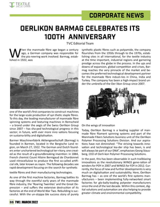 66 TVC | MARCH 2022
Oerlikon Barmag celebrates its
100th anniversary
TVC Editorial Team
Corporate News
When the manmade fibre age began a century
ago, a German company was responsible for
the pio-neering work involved. Barmag, estab-
lished in 1922, was
one of the world’s first companies to construct machines
for the large-scale production of syn thetic staple fibres.
To this day, the leading manufacturer of manmade fibre
spinning systems and texturing machines in Remscheid
– a brand under the aegis of the Swiss Oerlikon Group
since 2007 – has sha-ped technological progress in this
sector; in future, with ever more inno vations focusing
on sustaina-bility and digitalisation.
Barmer Maschinenfabrik Aktiengesellschaft (Barmag) is
founded in Barmen, located in the Bergische Land re-
gion, on March 27, 1922. The German and Dutch found-
ers enter unchartered technological ter-ritory, one creat-
ed as the result of a groundbreaking invention: in 1884,
French chemist Count Hilaire Bernigaud de Chardonnet
used nitrocellulose to produce the first so-called artifi-
cial silk, later known as rayon. The following decades see
rapid development focusing on the search for synthetic
textile fibres and their manufacturing technologies.
As one of the first machine factories, Barmag battles its
way through the eventful early years of the manmade
fibre industry, the ‘Roaring Twenties’ and the Great De-
pression – and suffers the extensive destruction of its
factories at the end of World War Two. Rebuilding is suc-
cessful. With the un-stoppa ble success story of purely
synthetic plastic fibres such as polyamide, the company
flourishes from the 1950s through to the 1970s, estab-
lishing sites in all international, for the textile industry
at the time important, industrial regions and garnering
prestige across the globe in the process. In the ups and
downs of expansion, global competition and crises, Bar-
mag reaches the very pinnacle of the market and be-
comes the preferred technological development partner
for the manmade fibre indust-ries in China, India and
Turkey. The company has been a high-impact brand un-
der the umbrella of the Oer likon Group since 2007.
On the wings of innovation
Today, Oerlikon Barmag is a leading supplier of man-
made fibre filament spinning systems and part of the
Manmade Fibers Solutions business unit of the Oerlikon
Polymer Processing Solutions Division. And our aspira-
tions have not diminished: “The striving towards inno-
vation and technological lea-der ship has been, is and
will always be part of our DNA”, emphasises Georg Staus-
berg, CEO of Oerli-kon Polymer Processing Solutions.
In the past, this has been observable in such trailblazing
innovations as the revolutionary WINGS gene-ration of
winders for POY in 2007 and WINGS for FDY in 2012. Cur-
rently, the focus of new and further developments is very
much on digitalisation and sustainability. Here, Oerlikon
Barmag has – as one of the world’s first systems man-
ufacturers – been implementing fully-networked smart
factories for glo-bally-leading polyester manufacturers
since the end of the last decade. Within this context, dig-
ital solutions and automation are also helping to provide
greater climate and environmental compatibility.
 