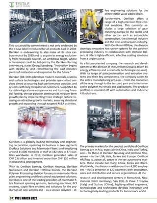 67 TVC | MARCH 2022
This sustainability commitment is not only evidenced by
the e-save label introduced for all products back in 2004:
Oerlikon is endeavoring to also make all its sites car-
bon-neutral by 2030 and to acquire its energy exclusive-
ly from renewable sources. An ambitious target, whose
achievement could be hel-ped by the Oerlikon Barmag
anniversary, states Georg Stausberg: “Innovation begins
with creativi ty. And remembering the past provides
plenty of motivation and inspiration for the future.”
Oerlikon (SIX: OERL) develops modern materials, systems
and surface technologies and provides spe-cialized ser-
vices aimed at securing high-performance products and
systems with long lifespans for customers. Supported by
its technological core competencies and its strong finan-
cial footing, the cor-poration continues its medium-term
growth plan by implementing three strategic factors: fo-
cusing on attractive growth markets, ensuring structural
growth and expanding through targeted M&A activities.
Oerlikon is a globally-leading technology and engineer-
ing corporation, operating its business in two segments
(Surface Solutions and Manmade Fibers) and employing
around 11,000 members of staff at 182 sites in 37 coun-
tries worldwide. In 2019, Oerlikon generated sales of
CHF 2.6 billion and invested more than CHF 120 million
in research & development.
With its Oerlikon Barmag, Oerlikon Neumag, Oerlikon
Nonwoven and Oerlikon HRSflow brands, the Oerlikon
Polymer Processing division focuses on manmade fibres
plant engineering and flow control equipment solutions.
Oerlikon is one of the leading providers of manmade fi-
bre filament spinning sys-tems, texturing machines, BCF
systems, staple fibre systems and solutions for the pro-
duction of non-wovens and – as a service provider – of-
fers engineering solutions for the
entire textile value added chain.
Furthermore, Oerlikon offers a
range of a high-precision flow con-
trol solutions. This currently in-
cludes a large selection of gear
metering pumps for the textile and
other sectors such as automobile
construction, the chemical industry
and the dyes and lacquers industry.
With Oerlikon HRSflow, the division
develops innovative hot runner systems for the polymer
processing industry. In collaboration with Oerlikon Bal-
zers, it offers highly-efficient, effective coating solutions
from a single source.
As a future-oriented company, the research and devel-
opment at this division of the Oerlikon Group is driven by
energy efficiency and sustainable technologies (e-save).
With its range of polycondensation and extrusion sys-
tems and their key components, the company caters to
the entire manufacturing pro-cess – from the monomer
all the way through to the textured yarn and other inno-
vative polymer ma-terials and applications. The product
portfolio is rounded off with automation and Industrie
4.0 soluti-ons.
The primary markets for the product portfolio of Oerlikon
Barmag are in Asia, especially in China, India and Turkey,
and – for those of Oerlikon Neumag and Oerlikon Non-
woven – in the USA, Asia, Turkey and Europe. Oerlikon
HRSflow is, above all, active in the key automotive mar-
kets. These include Ger-many, China, Korea and Brazil.
Worldwide, the division – with more than 4,500 employ-
ees – has a presence in 120 countries with production,
sales and distribution and service organizations. At the
research and development centers in Remscheid, Neu-
münster (both Germany), San Polo di Piave / Treviso
(Italy) and Suzhou (China), highly-qualified engineers,
technologists and technicians develop innovative and
technologically-leading products for tomorrow’s world.
 