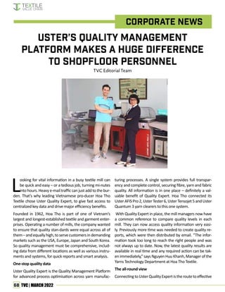 68 TVC | MARCH 2022
Uster’s Quality Management
Platform Makes a Huge Difference
to Shopfloor Personnel
TVC Editorial Team
Corporate News
L
ooking for vital information in a busy textile mill can
be quick and easy – or a tedious job, turning mi-nutes
into hours. Heavy e-mail traffic can just add to the bur-
den. That’s why leading Vietnamese pro-ducer Hoa Tho
Textile chose Uster Quality Expert, to give fast access to
centralized key data and drive major efficiency benefits.
Founded in 1962, Hoa Tho is part of one of Vietnam’s
largest and longest-established textile and garment enter-
prises. Operating a number of mills, the company wanted
to ensure that quality stan-dards were equal across all of
them–andequallyhigh,toservecustomersindemanding
markets such as the USA, Europe, Japan and South Korea.
So quality management must be comprehensive, includ-
ing data from different locations as well as various instru-
ments and systems, for quick reports and smart analysis.
One-stop quality data
Uster Quality Expert is the Quality Management Platform
for advanced process optimisation across yarn manufac-
turing processes. A single system provides full transpar-
ency and complete control, securing fibre, yarn and fabric
quality. All information is in one place – definitely a val-
uable benefit of Quality Expert. Hoa Tho connected its
UsterAFISPro2,UsterTester6,UsterTensojet5andUster
Quantum 3 yarn clearers to this one system.
With Quality Expert in place, the mill managers now have
a common reference to compare quality levels in each
mill. They can now access quality information very easi-
ly. Previously more time was needed to create quality re-
ports, which were then distributed by email. “The infor-
mation took too long to reach the right people and was
not always up to date. Now, the latest quality results are
available in real time and any required action can be tak-
enimmediately,”saysNguyenHuuKhanh,Managerofthe
Yarns Technology Department at Hoa Tho Textile.
The all-round view
ConnectingtoUsterQualityExpertistheroutetoeffective
 