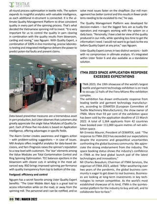 69 TVC | MARCH 2022
all-round process optimization in textile mills. The system
expands its insightful analytics with valuable intelligence,
as each additional in-strument is connected. It is the ul-
timate Quality Management Platform to drive consistent
quality in every part of the spinning process. That’s what
decided the Vietnamese spinning mill to invest. “It is very
important for us to control the quality in yarn clearing
in combination with the quality results from blowroom,
carding and roving,” says Nguyen. With Quality Expert, a
combination of 100% in-line monitoring, precise laborato-
rytestingandintegratedintelligencedeliversthepowerto
predict poten-tial faults and prevent claims.
Data-based preventive measures are a tremendous asset
inyarnproduction,butUsterobservesthatcustomersalso
greatly appreciate the single Value Modules of Quality Ex-
pert. Each of these five mo-dules is based on Application
Intelligence, offering advantages in specific fields.
The Alarm Center creates awareness and triggers action
– with problem-solving suggestions – in case of issues.
Mill Analysis offers insightful analytics for data-based de-
cisions, and Yarn Prognosis raises the spinner’s reputation
to a new level with customers. The ‘star’ elements among
the Value Modules are Total Contamination Control and
Ring Spinning Optimization. TCC balances ejections in the
blowroom with clearer cuts in winding in the most ad-
vanced way. RSO brings improved spinning per-formance
with quality transparency from top to bottom of the cop.
Feelgood: efficiency and control
Nguyen has a secret favorite among Uster Quality Expert
benefits: “The Uster Mobile Alert App is a great tool to
access information while on the road, or away from the
spinning mill. The personnel and I can be notified, and so
solve most issues faster on the shopfloor. Our mill man-
agement has better control and this results in fewer prob-
lems needing to be escalated to me,” he says.
The Quality Management Platform was developed for
decision-makers – but the biggest fans are ac-tually the
operators and managers working with the system on a
daily basis. “Personally, I have a bet-ter view of the quality
produced in our mills, while spending less time to get the
information I need. I would not want to go back to the era
before Quality Expert at any price,” says Nguyen.
Uster Quality Expert comes in two distinct versions – both
with no compromises in ultimate analysis. It’s integrated
within Uster Tester 6 and also available as a standalone
solution.
I
TMA 2023, the 19th showcase of the world’s largest
textile and garment technology exhibition is on track
to occupy 12 halls of the Fiera Milano Rho exhibition
complex.
The exhibition has drawn enthusiastic response from
leading textile and garment technology manufactur-
ers, according to CEMATEX (European Committee of
Textile Machinery Manufacturers), the show owner of
ITMA. More than 93 per cent of the exhibition space
has been sold by the application deadline of 15 March
2022. A total of 1,364 applicants from 42 countries
have booked over 111,000 square metres of net exhi-
bition space.
Mr Ernesto Maurer, President of CEMATEX, said: “The
response to ITMA 2023 has exceeded our expectations
despite the economic and geopolitical uncertainties
confronting the global business community. We appre-
ciate the strong endorsement from the industry. The
space booking status shows the industry’s confidence
in ITMA as the best global launch pad of the latest
technologies and innovations.”
Mr Charles Beauduin, Chairman of ITMA Services, the
organiser of ITMA 2023, added: “After weathering over
two years of the pandemic, the global business com-
munity is eager to get down to real business. Business-
es are looking at long-term investments in key tech-
nologies to remain competitive. As the world’s most
established showcase of its kind, ITMA is the quintes-
sential platform for the industry to buy and sell, and to
collaborate face-to-face.”
ITMA 2023 Space Application Response
Exceeded Expectations
 