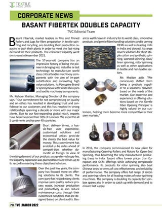 70 TVC | MARCH 2022
Basant Fibertek Doubles Capacity
TVC Editorial Team
Corporate News
Basant Fibertek, market leaders in Pins and Pinned
Rollers and Lags for fibre preparation in textile spin-
ning and recycling, are doubling their production ca-
pacity in both their plants in order to meet the fast-rising
demand for their products. The enhanced capacity went
on stream in November 2021.
The 57-year-old company has an
impressive history of being the pio-
neerinbringingintoIndiathela-test
technology to manufacture world
class critical textile machinery com-
ponents with the aim of im-port
substitution and innovating high
value solutions. Its Porcupine Brand
is synonymous with world class pins
and textile machinery components.
Mr. Kishore Khaitan, Managing Director of the company
says “ Our commitment for not compromising on quality
and on ethics has resulted in developing trust and con-
fidence in our customers and this has resulted in strong
relationships spanning a decade or more with our major
clients. Due to our fast-expanding global reach, exports
have become more than 50% of turnover. We export to all
5 conti-nents and to over 40 countries.
Short delivery times, a has-
sle-free user experience,
customised solutions and
economical prices provi-de
the clients the best value for
money. This commitment has
enabled us be miles ahead of
competi-tion, whether do-
mestic or foreign. In view of
the rising demand of our products as a preferred supp-lier,
thecapacityexpansionwasplannedtoensureitlivesupto
its record in meeting these objectives in future.
Over the past few years, the com-
pany has focused more on offer-
ing solutions to its clients. The
com-panyhashelpedmanyclients
improve yarn quality, reduce pro-
cess waste, increase production
and productivity as also reduce
maintenance costs through their
customised solutions that are de-
signed based on plant audits. Bas-
ant is well known in industry for its world class, innovative
products andgentle fibrehandling solutions and is serving
OEMs as well as leading mills
in India and abroad. Its range
covers solutions for short sta-
plecottonandsyntheticspin-
ning, worsted spinning, sisal/
linen spinning, rotor spinning
as well as other applications
in textile and non-textile sec-
tors.
Mr. Khaitan adds “We
consciously shifted from
being a products suppli-
er to a solutions provider,
based on the needs of the
market. Our expertise and
experienceinofferingsolu-
tions based on the ‘Gentle
Fiber Opening Principle’ is
highly valued by our cus-
tomers, helping them become more competitive in their
own markets.”
In 2016, the company commissioned its new plant for
manufacturing Opening Rollers and Rotors for Open-End
Spinning, thus becoming the only manufacturer produc-
ing these in India. Basant offers lo-wer prices than Eu-
ropean and OEM offerings while achieving comparable
performance. Its products for rotor spinning also beat
Chinese ones in terms of cost effectiveness and reliability
of performance. The company offers full range of rotors
and opening rollers for all leading makes of rotor spinning
ma-chines. The company is doubling its capacity for spin-
box spares also in order to catch up with demand and to
ensure fast supply.
 