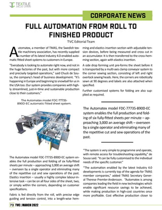 73 TVC | MARCH 2022
A
utomatex, a member of TMAS, the Swedish tex-
tile machinery association, has recently supplied
a number of its latest Industry 4.0-enabled auto-
matic fitted sheet systems to customers in Europe.
“Everybody is looking to automate right now, and not in
the huge factories of the past, but with more compact
and precisely targeted operations,” said Chuck de Sou-
sa, the company’s head of business development. “It’s
happeninginEuropeandbeginningtosnowballforusin
the USA too. Our system provides companies with high-
ly streamlined, just-in-time and sustainable production
close to their customers.”
The Automatex model FDC-77735-B90D-EC system en-
ables the full production and folding of six fully-fitted
sheets per minute – approaching 3,000 an average shift
– overseen by a single operator and eliminating many
of the repetitive cut and sew operations of the past.
Elastics insertion – usually a highly complex labour-in-
tensive task – can be on all four sides of the sheet, two,
or simply within the corners, depending on customer
specifications.
Fabric is fed directly from the roll, with precise edge
guiding and tension control, into a length-wise hem-
ming and elastics insertion section with adjustable ten-
sion devices, before being measured and cross cut in
an accumulator. It is then transferred to the cross-hem-
ming section, again with elastics insertion.
A side drop forming unit pre-forms the sheet before it
is transported by a multi-axis clamp conveyor system to
the corner sewing section, consisting of left and right
overlocksewingheads.Here,thecornersarerobotically
sewn at 90 degrees and labels are also attached when
specified.
Further customised systems for folding are also sup-
plied as required.
Full Automation from Roll to
Finished Product
TVC Editorial Team
Corporate News
The Automatex model FDC-77735-
B90D-EC automatic fitted sheet system.
The Automatex model FDC-77735-B90D-EC
system enables the full production and fold-
ing of six fully-fitted sheets per minute – ap-
proaching 3,000 an average shift – overseen
by a single operator and eliminating many of
the repetitive cut and sew operations of the
past.
“The system is very simple to programme and operate,
with remote access for troubleshooting capability,” de
Sousa said. “It can be fully customised to the individual
needs of the specific customer.”
“The automation enabled by the latest Industry 4.0
developments is currently top of the agenda for TMAS
member companies,” added TMAS Secretary Gener-
al Therese Premler-Andersson. “Automatex is among
companies leading the field in new technologies which
enable significant resource savings to be achieved,
while making production in high-cost countries once
more profitable. Cost effective production closer to
 