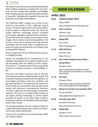 74 TVC | MARCH 2022
The ‘SPGPrints DART’ enables you to print on de-
mand at a top quality of 720 x 1080 dpi, using 8
colours. The print engine works with Konica Minol-
ta print heads for extended service life, while the
unique SPGPrints technology ensures consistent
print quality, regardless varying climatic conditions.
The variable drop size enables you to produce sharp
images, vibrant colours and smooth gradations. The
printer is very easy to operate with plug and play
installation and the latest colour management en-
gines and colour processing tools are included in the
preloaded RIP software.
Visit our Experience Centre to witness the true pow-
er of digital printing
Stovec has strengthened its commitment to the
adoption, development and support to textile print-
ing technology, with the setting up of the ‘Experi-
ence Center’ – a demonstration and training facility
located at company’s premises in Ahmedabad, In-
dia.
Print your own fabrics and learn how to reap the
revolutionary benefits of digital textile printing. The
innovation hub gives textile printers the ability to try
new designs and fabrics under test conditions and
get expert guidance. The opening of the Experience
Centre marks our commitment towards both brand
owners and customers in providing the first-hand,
real-time insight into this technology’s tremendous
potential. Our focus is to enable textile printers to
use digital printing technology to achieve higher
standards of quality on the wide range of fabrics,
and giving customers the flexibility to bring designs
faster to the market.
For printing companies who are ready to embark on
a digital textile printing journey, a visit to our Experi-
ence Center will be worthwhile.
Come see for yourself the astonishing output DART
can help you deliver.
SHOW CALENDAR
APRIL 2022
06-08 FASHION WORLD TOKYO
Tokyo, JAPAN
https://www.fashion-tokyo.jp/spring/
07-09 Fibers and Yarns
Mumbai, India
http://www.fibersnyarns.com/
08-11 Udyog 2022
Surat, India
https://udyog.sgcci.in
11-13 CMAI FAB Show
Mumbai, India
https://cmai.in
14 -16 Inter textile Shanghai Home Textiles –
Spring Edition
Shanghai, China
https://intertextile-shanghai-hometex-
tiles-spring.hk.messefrankfurt.com/shang-
hai/en.html
14- 16 Yarn Expo
Shanghai, China
https://yarn-expo-spring.hk.messefrank-
furt.com/shanghai/en.html#navigation
19 -21 Global Yarn & Fabric Sourcing Show 2022
Virtual exhibition
https://globalsourcingshow.com/
26-28 PromoTex Expo 2022
Dusseldorf, Germany
https://www.psi-messe.com
27-30 CISMA 2022
Shanghai, China
https://www.cisma.com.cn/
the customer also leads to more sustainable production
while enabling companies to change their cost struc-
tures but also increase their capacities and flexibility
while creating a cleaner working environment and few-
er heavy lifts. Ultimately this is good for the plant, the
production, the people and the planet.”
 
