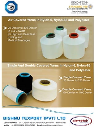 75 TVC | MARCH 2022
Corporate Office : SF-34, Vasant Square, Vasant Kunj, New Delhi – 110070, India
Mobile : +91 98100 09264, 96506 54343 Email : mani@bishnutexport.com
Air Covered Yarns in Nylon-6, Nylon-66 and Polyester
Single Covered Yarns
20 Denier to 250 Denier
for High end Seamless
Knitting and
Medical Bandages
20 Denier to 300 Denier
in S & Z twists
Double Covered Yarns
350 Denier to 1400 Denier
Single And Double Covered Yarns in Nylon-6, Nylon-66
and Polyester
 
