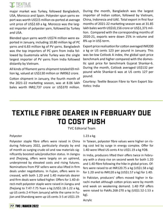 77 TVC | MARCH 2022
Polyester
Polyester staple fibre offers were raised in China
during February 2022, particularly sharply by end
of month as surging crude oil and raw materials sig-
nificantly boosted sale/production status. In Jiangsu
and Zhejiang, offers were largely on an uptrend,
underpinned by elevated costs and rising futures.
Nominations from PSF sellers were also lifted in firm
deals under negotiations. In Fujian, offers were in-
creased, with both 1.2D and 1.4D materials dearer
and firm deals were talked higher. Offers for 1.4D di-
rect-melt polyester staple were raised in Jiangsu and
Zhejiang to 7.47-7.75 Yuan a kg (US$1.18-1.22 a kg,
up US cents 2-4 from January) while the same in Fu-
jian and Shandong were up US cents 3-5 at US$1.19-
Textile fibre dearer in February due
to cost push
TVC Editorial Team
major market was Turkey, followed Bangladesh,
USA, Morocco and Spain. Polyester spun yarns ex-
port was worth US$15 million ex-ported at average
unit price of US$2.69 a kg. Morocco was the larg-
est importer of polyester yarn, followed by Turkey
and USA.
Blended spun yarns worth US$74 million were ex-
ported in January, including 10.80 million kg of PC
yarns and 6.83 million kg of PV yarns. Bangladesh
was the top importers of PC yarn from India fol-
lowed by Guatemala while Turkey was the single
largest importer of PV yarns from India followed
distantly by Vietnam.
All kinds of filament yarns shipment totaled 69 mil-
lion kg, valued at US$130 million or INR962 crore.
Cotton shipment in January, the fourth month of
the 2021-22 marketing season, was at 8.06 lakh
bales worth INR2,737 crore or US$370 million.
During the month, Bangladesh was the largest
importer of Indian cotton, followed by Vietnam,
China, Indonesia and UAE. Total export in first four
months of 2021-22 marketing season was at 31.85
lakh bales worth US$10,156 crore or US$1,371 mil-
lion. Compared with the corresponding months of
2020-21, exports were down 25% in volume and
8% up in US$ term.
Export price realisation for cotton averaged INR200
a kg or US cents 123 per pound in January. This
was be-low Cotlook A index, the global spot price
benchmark and higher compared with the domes-
tic spot price for benchmark Gujarat Shankar-6.
During the month, Cotlook averaged US$132 per
pound while Shankar-6 was at US cents 127 per
pound.
Courtesy: Textile Beacon Fibre to Yarn Export Sta-
tistics: India
1.23 a kg.
In Taiwan, polyester fibre values were higher on ris-
ing cost led by surge in energy complex. Offer for
1.4D were lifted US cents 4 to US$1.19 a kg FOB.
In India, producers lifted their offers twice in Febru-
ary with a sharp rise on second week for both 1.2D
and 1.4D fibre following the hike in global prices. Of-
fers were raised to at INR120.75 a kg (US$1.58 a kg)
for 1.2D and to INR120 a kg (US$1.57 a kg) for 1.4D.
In Pakistan, producers’ offers moved higher in Ka-
rachi market although cotton prices were by month
end week on weakening demand. 1.4D PSF offers
were raised to PakRs.268-270 a kg (US$1.52-1.53 a
kg).
Acrylic
 