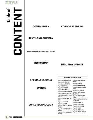 9 TVC | MARCH 2022
Back Page: RAYMOND
Back Inside: RAYSIL
Front Inside: RIMTEX
Page 3: DODHIA
Page 4: LE MERIT
Page 5: ALLIANCE
Page 6: SOURCE INDIA
Page 7: TREUTZSCLER
Page 8: INTERTEX POR-
TUGAL
Page 10: YASH MACHI-
NES
Page 16: SAURER
Page 19: USTER
Page 23: MEERA INDUS-
TRIES
Page 27: UNITECH TEX-
MACH
Page 32: TEX FAB ENGI-
NEERS
Page 40: VATSAL EX-
PORT
Page 43: OMAX
Page 50: KEN INDIA
Page 56: AMRITLAKS-
HMI
Page 58: COSMOS
Page 71: SAKTHI IN-
DUSTRIES
Page 75: BISHNU EX-
PORT
Page 79: RAMKRISHNA
COTSPIN
Page 80: GARTEX
Page 81: ITM 2022
Page 82: IGM 2022
Page 83: LIVA
Page 84: TEXFAIR
Page 85: ASTRATECH
Table
of
CONTENT
COVER STORY
REVIEW PAPER : ECO FRIENDLY DYEING
INTERVIEW
EVENTS
TEXTILE MACHINERY
CORPORATE NEWS
SPECIAL FEATURES
SWISS TECHNOLOGY
INDUSTRY UPDATE
ADVERTISER INDEX
37
59
54 BSE Hosts Special Meet By Cotton Guru
28 Technology for Textile Dyeing Using
Supercritical Fluid
24 How to Boost Exports of Textile Spare
Parts & Accessories
66 Oerlikon Barmag celebrates its 100th
anniversary
65 BRÜCKNER presents many products for
nonwovens at IDEA 2022
62 Saurer:
Strides in Digitalisation
61 Fascination of Narrow Fabrics: Jakob
Muller’s Digital World
51 Face Mask in the New Normal:
Material, Manufacturing & Testing
72 SPGPrints/Stovec launches “DART” to
start-ups in digital textile printing
77 Textile fibre dearer in February due to
cost push
76 Textile export volume still down in
January
73 Full Automation from Roll to Finished
Product
70 Basant Fibertek Doubles Capacity
68
Uster’s Quality Management Platform
Makes a Huge Difference to Shopfloor
Personnel
17 Smart Textiles – Next Gen Fashion State-
ment or Technology Integration
20 Textile Machinery, Parts & Accessories
Rise of the Phoenix!
59 Resource-saving in Textile Processing: A
Successful Webinar
57 Shujaul Rehman, CEO of GTFL,
appointed VC of CII Pune
44 We are creating our own brands: Ronak
B. Chiripal
41 Itema Weaves Huge Hopes in India
37 Each Fabric is Assembled with utmost
precision
33 Second-Hand Clothing as a
Sustainable & Fashionable Lifestyle
12 Smart Textiles – an Overview
74 SHOW CALENDAR
 