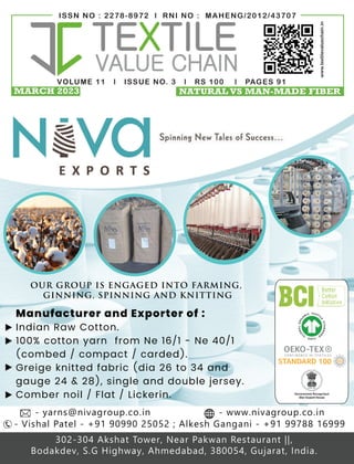 VOLUME 11 l ISSUE NO. 3 l RS 100 l PAGES 91
ISSN NO : 2278-8972 l RNI NO : MAHENG/2012/43707
www.textilevaluechain.in
MARCH 2023 NATURAL VS MAN-MADE FIBER
V O L U M E 1 0 | I S S U E N O . 0 9 | R S 1 0 0 | P a g e s 8 0
I S S N N O : 2 2 7 8 - 8 9 7 2 | R N I N O : M A H E N G / 2 0 1 2 / 4 3 7 0 7
www.tex levaluechain.in
OUR GROUP IS ENGAGED INTO FARMING,
GINNING, SPINNING AND KNITTING
Manufacturer and Exporter of :
Indian Raw Cotton.
100% cotton yarn from Ne 16/1 - Ne 40/1
(combed / compact / carded).
Greige knitted fabric (dia 26 to 34 and
gauge 24 & 28), single and double jersey.
Comber noil / Flat / Lickerin.
- Vishal Patel - +91 90990 25052 ; Alkesh Gangani - +91 99788 16999
302-304 Akshat Tower, Near Pakwan Restaurant ||,
Bodakdev, S.G Highway, Ahmedabad, 380054, Gujarat, India.
- yarns@nivagroup.co.in - www.nivagroup.co.in
TEXTILE VALUE CHAIN 1
SEPTEMBER 2022 TEXTILE VALUE CHAIN 1
SEPTEMBER 2022
 