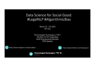 Data Science for Social Good:
#LegalNLP #AlgorithmicBias
https://www.linkedin.com/in/ponguru/
March 23 - 24, 2023
IIIT Una
Ponnurangam Kumaraguru (“PK”)
#ProfGiri CS IIIT Hyderabad
ACM Distinguished Member
TEDx Speaker
https://www.instagram.com/pk.profgiri/
 