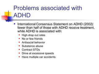 Problems associated with ADHD International Consensus Statement on ADHD (2002): fewer than half of those with ADHD receive treatment, while ADHD is associated with:  High drop out rates No or few friends Antisocial behavior Substance abuse Contract STDs Drive at excessive speeds Have multiple car accidents 