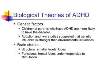 Biological Theories of ADHD Genetic factors Children of parents who have ADHD are more likely to have the disorder. Adoption and twin studies suggested that genetic influence is stronger than environmental influences. Brain studies Structural: smaller frontal lobes  Functional: frontal lobes under-responsive to stimulation 
