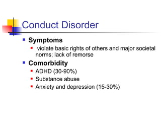 Conduct Disorder Symptoms violate basic rights of others and major societal norms; lack of remorse Comorbidity ADHD (30-90%) Substance abuse  Anxiety and depression (15-30%) 