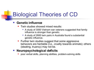 Biological Theories of CD Genetic influence Twin studies showed mixed results: A study of 3000 Vietnam war veterans suggested that family influence is stronger than genetic. A study of 2600 twin pairs in Australia found a substantial genetic influence. Further twin studies suggest that some aggressive behaviors are heritable (I.e., cruelty towards animals); others (stealing, truancy) may not be.  Neuropsychological deficits poor verbal skills, planning abilities, problem-solving skills 