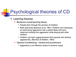 Psychological theories of CD Learning theories Bandura’s social learning theory  People learn through the process of imitation Bobo doll study (Bandura et al, 1961): Children who witnessed an adult being aggressive with a plastic Bobo doll were observed imitating this aggression while playing with other children. Children can learn aggressiveness from parents who behave aggressively. (Bandura & Walters, 1963) Operant Conditioning - reward and punishment Aggression is an effective means to achieve a goal. 