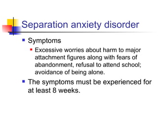 Separation anxiety disorder Symptoms Excessive worries about harm to major attachment figures along with fears of abandonment, refusal to attend school; avoidance of being alone. The symptoms must be experienced for at least 8 weeks. 