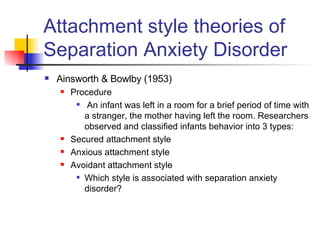 Attachment style theories of Separation Anxiety Disorder Ainsworth & Bowlby (1953) Procedure An infant was left in a room for a brief period of time with a stranger, the mother having left the room. Researchers observed and classified infants behavior into 3 types:  Secured attachment style Anxious attachment style  Avoidant attachment style Which style is associated with separation anxiety disorder? 