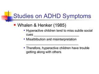Studies on ADHD Symptoms Whalen & Henker (1985) Hyperactive children tend to miss subtle social cues _________________________ Misattribution and misinterpretation _____________________________ Therefore, hyperactive children have trouble getting along with others 