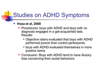 Studies on ADHD Symptoms Hoza et al, 2000 Procedures: boys with ADHD and boys with no diagnosis engaged in a get-acquainted task. Results:  Objective raters evaluated that boys with ADHD performed poorer than control participants; boys with ADHD evaluated themselves in more positive terms Conclusion: Boys with ADHD tend to have illusory bias concerning their social behaviors.  