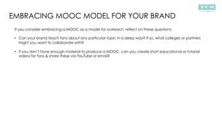 EMBRACING MOOC MODEL FOR YOUR BRAND
If you consider embracing a MOOC as a model for outreach, reflect on these questions:
•  Can your brand teach fans about any particular topic in a deep way? If so, what colleges or partners
might you want to collaborate with?
•  If you don’t have enough material to produce a MOOC, can you create short educational or tutorial
videos for fans & share these via YouTube or email?
 