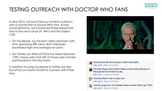 TESTING OUTREACH WITH DOCTOR WHO FANS
In May 2015, we launched our fandom outreach
with a connection to Doctor Who fans. Across
social platforms, we introduced these passionate
fans to the non-canon Dr. Who and the Daleks
(‘65).
•  On Facebook, our fandom video reached 167K
fans, garnering 49K views. Both measures
exceeded high end averages for posts.
•  On Twitter, our #WhoOnTCM live tweet reached
159K unique users and 229 of those users actively
participated in the discussion.
In addition to using Facebook & Twitter, we also
launched our brand Tumblr to connect with these
fans.
 