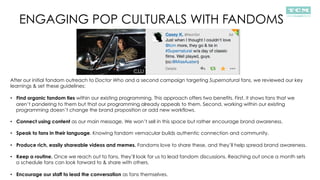 ENGAGING POP CULTURALS WITH FANDOMS
After our initial fandom outreach to Doctor Who and a second campaign targeting Supernatural fans, we reviewed our key
learnings & set these guidelines:
•  Find organic fandom ties within our existing programming. This approach offers two benefits. First, it shows fans that we
aren’t pandering to them but that our programming already appeals to them. Second, working within our existing
programming doesn’t change the brand proposition or add new workflows.
•  Connect using content as our main message. We won’t sell in this space but rather encourage brand awareness.
•  Speak to fans in their language. Knowing fandom vernacular builds authentic connection and community.
•  Produce rich, easily shareable videos and memes. Fandoms love to share these, and they’ll help spread brand awareness.
•  Keep a routine. Once we reach out to fans, they’ll look for us to lead fandom discussions. Reaching out once a month sets
a schedule fans can look forward to & share with others.
•  Encourage our staff to lead the conversation as fans themselves.
 