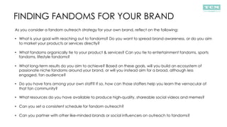 FINDING FANDOMS FOR YOUR BRAND
As you consider a fandom outreach strategy for your own brand, reflect on the following:
•  What is your goal with reaching out to fandoms? Do you want to spread brand awareness, or do you aim
to market your products or services directly?
•  What fandoms organically tie to your product & services? Can you tie to entertainment fandoms, sports
fandoms, lifestyle fandoms?
•  What long-term results do you aim to achieve? Based on these goals, will you build an ecosystem of
passionate niche fandoms around your brand, or will you instead aim for a broad, although less
engaged, fan audience?
•  Do you have fans among your own staff? If so, how can those staffers help you learn the vernacular of
that fan community?
•  What resources do you have available to produce high-quality, shareable social videos and memes?
•  Can you set a consistent schedule for fandom outreach?
•  Can you partner with other like-minded brands or social influencers on outreach to fandoms?
 