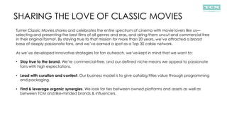 SHARING THE LOVE OF CLASSIC MOVIES
Turner Classic Movies shares and celebrates the entire spectrum of cinema with movie lovers like us—
selecting and presenting the best films of all genres and eras, and airing them uncut and commercial free
in their original format. By staying true to that mission for more than 20 years, we’ve attracted a broad
base of deeply passionate fans, and we’ve earned a spot as a Top 30 cable network.
As we’ve developed innovative strategies for fan outreach, we’ve kept in mind that we want to:
•  Stay true to the brand. We’re commercial-free, and our defined niche means we appeal to passionate
fans with high expectations.
•  Lead with curation and context. Our business model is to give catalog titles value through programming
and packaging.
•  Find & leverage organic synergies. We look for ties between owned platforms and assets as well as
between TCM and like-minded brands & influencers.
 