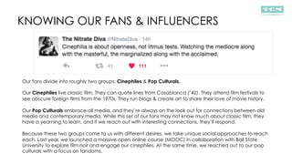 KNOWING OUR FANS & INFLUENCERS
Our fans divide into roughly two groups: Cinephiles & Pop Culturals.
Our Cinephiles live classic film. They can quote lines from Casablanca (’42). They attend film festivals to
see obscure foreign films from the 1970s. They run blogs & create art to share their love of movie history.
Our Pop Culturals embrace all media, and they’re always on the look out for connections between old
media and contemporary media. While this set of our fans may not know much about classic film, they
have a yearning to learn, and if we reach out with interesting connections, they’ll respond.
Because these two groups come to us with different desires, we take unique social approaches to reach
each. Last year, we launched a massive open online course (MOOC) in collaboration with Ball State
University to explore film noir and engage our cinephiles. At the same time, we reached out to our pop
culturals with a focus on fandoms.
 