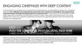 ENGAGING CINEPHILES WITH DEEP CONTENT
In Summer 2015, we programmed a massive film noir retrospective, and identified this festival as a marketing
tentpole. Our challenge was to generate discussion that was as deep and meaningful as the programming,
while also trying to leverage this popular genre to onramp new fans. The solution? An entertainment media-
higher education partnership with Ball State University to offer a free online multimedia course. The course
offered rich content and a flexible multiplatform environment to generate greater scale and achieve high
persistent fan engagement.
Media companies and institutions of higher education face similar challenges as they work to attract and retain
customers in a climate of disaggregation. By innovating & collaborating with Ball State University this way, both
parties benefitted—generating the highest levels of digital and social engagement TCM had measured to date
and generating industry-leading MOOC participation and completion rates.
 