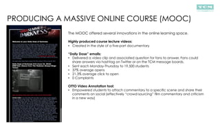 PRODUCING A MASSIVE ONLINE COURSE (MOOC)
The MOOC offered several innovations in the online learning space.
Highly produced course lecture videos:
•  Created in the style of a five-part documentary
“Daily Dose” emails:
•  Delivered a video clip and associated question for fans to answer. Fans could
share answers via hashtag on Twitter or on the TCM message boards.
•  Sent each Monday-Thursday to 19,500 students
•  37% average opens
•  21.3% average click to open
•  0 Complaints
OTTO Video Annotation tool:
•  Empowered students to attach commentary to a specific scene and share their
comments on social (effectively “crowd-sourcing” film commentary and criticism
in a new way)
 