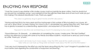 ENJOYING FAN RESPONSE
“I took the course to see whether a film studies course could successfully be given online. I had my doubts but
you proved me completely wrong. I was surprised at how few glitches there were and at how much work you put
into making it the absolute blockbuster it was. Thank you again.”
“This class is a gateway drug to great movies and film discussions.”
“Having watched @tcm for many years and thus having seen a fair number of films included in our course, all I
can say is: Wow! What I’ve been missing. For I have to say it’s remarkable how seeing these films with “fresh eyes”
has so greatly increased my understanding, appreciation, and enjoyment of TCM and its film library.”
“Exposed to new films noir and learning so much I’m enjoying my favs even more.”
“Good Afternoon, Dr. Edwards, …In celebration of completing the course, I made some “Film Noir Certified”
buttons this afternoon to share with some of my friends and fellow students. I would love to send you one to have
as a little “thank you” of sorts.”
“I now watch all movies much more closely. I stop the DVR, read all the credits and even
take notes so I can look up things later and learn more about the film and the filmmakers.”
“I am very much impressed by the effort you and the team are putting into this. I can’t imagine it is possible to do
much better work regarding the combination of enjoyment and learning.”
 