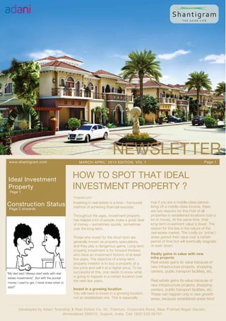 NEWSLETTER
 www.shantigram.com                              MARCH-APRIL’ 2013 EDITION, VOL 7                                                 Page 1




 Ideal Investment
                                             HOW TO SPOT THAT IDEAL
 Property
  Page 1
                                             INVESTMENT PROPERTY ?
                                             Firstpost.com
                                                                                              true if you are a middle-class person
Construction Status                          Investing in real estate is a time – honoured
                                             method of achieving financial success.           living off a middle-class income. there
 Page 2 onwards
                                                                                              are two reasons for this.First of all,
                                             Throughout the ages, investment property         properties in established locations cost a
                                             has helped a lot of people make a great deal     lot of money. At the same time, their
                                             of money – sometimes quickly, sometimes          long-term investment value is lower. The
                                             over the long term.                              reason for this lies in the nature of the
                                                                                              real estate market. The costly (or ‘prime’)
                                             Those who invest for the short term are          areas gained their value over a certain
                                             generally known as property speculators,         period of time but will eventually stagnate
                                             and they play a dangerous game. Long-term        or even down.
                                             property investment is for forward thinkers
                                             who have an investment horizon of at least       Realty gains in value with new
                                             five years. The objective of a long-term         infra projects
                                             property investor is to buy a property at a      Real estate gains its value because of
                                             low price and sell it at a higher price. To be   new infrastructure projects, shopping
                                             successful at this, one needs to know what       centers, public transport facilities, etc.
“My dad said “Always start early with real
 estate investments”. But with the pocket    is going to happen in a certain location over
                                             the next few years.                              Real estate gains its value because of
 money I used to get, I never knew when to
                                                                                              new infrastructure projects, shopping
 start!”
                                             Invest in a growing location                     centers, public transport facilities, etc.
                                             You will need to invest in a growing location,   These can happen only in new growth
                                             not an established one. This is especially       areas, because established areas tend

        Developed by Adani Township & Real Estate Co. 02, T itanium, Corporate Road, Near Prahlad Nagar Garden,
                               Ahmedabad 380015, Gujarat, India. Call 1800 233 56767.
 