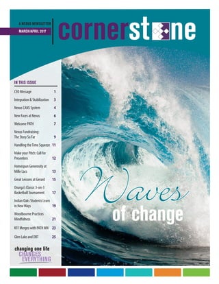 Wavesof change
A NEXUS NEWSLETTER
MARCH/APRIL 2017
cornerst ne
IN THIS ISSUE
CEO Message	 1
Integration & Stabilization	 3
Nexus CANS System	 4
New Faces at Nexus	 6
Welcome PATH	 7
Nexus Fundraising:
The Story So Far	 9
Handling theTime Squeeze	11
Make your Pitch: Call for
Presenters	 12
Homespun Generosity at
Mille Lacs	 13
Great Lessons at Gerard	15
Onarga’s Classic 3-on-3
BasketballTournament	 17
Indian Oaks Students Learn
in NewWays	19
Woodbourne Practices
Mindfulness	21
KFF Merges with PATH MN	 23
Glen Lake and DBT	 25
 