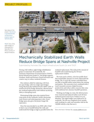 March-April 201620 TransportationBuilder
During a $62 million, eight-bridge rehabilitation
project on Interstate 40 in Nashville, the
Tennessee Department of Transportation (TDOT),
Kiewit Infrastructure South Co., and design engineer
Gresham, Smith and Partners, found innovative and
creative ways to reduce weekend closures.
One solution called for replacing a 428-foot,
six-span bridge, with two single-span bridges.
Using Mechanically Stabilized Earth (MSE) walls, or
reinforced soil for bridge abutments, allowed more
pre-weekend replacement work without sacrificing
safety or disrupting travel.
Eliminating bridge spans also required fewer
crane picks on the weekends, further shortening
road closures and reducing project risks. Fewer
bridge spans also gives the project longer life
expectancy.
Once the team decided to use MSE walls, it had
to find a way to backfill behind the walls and
underneath the bridge as high as possible before the
Mechanically Stabilized Earth Walls
Reduce Bridge Spans at Nashville Project
Submitted by Nicholas Olp, Kiewit Infrastructure South Co. and TDOT
weekend replacement. This reduced the amount of
backfill work needed during the 58-hour
replacement window.
The team used a robotic, extra low profile dozer
that needed little clearance to work underneath the
bridge. The 33-inch tall, remote-controlled dozer
was able to backfill within inches below the existing
steel girders. This innovative tool, combined with a
truck-mounted conveyor, helped increase
productivity and reduce safety concerns that come
with traditional low clearance backfill operations.
Working one bridge at a time, the old structures
were removed and replaced within each 58-hour
weekend period, from 8 p.m. Fridays to 6 a.m.
Mondays. The eight bridges were replaced in 10
weekends. The job was completed seven months
early resulting in a safer and smoother ride for the
140,000 vehicles a day that use it.
See videos of the
project: http://www.
tn.gov/tdot/article/
transportation-
projects-region-3-
fastfix8-videos
RIGHT: One of the
eight bridges on
Interstate 40 in
Nashville, Tenn.
Photo courtesy of
Aerial Innovations.
PROJECT PROFILES
More information: Nicholas Olp, nicholas.olp@kiewit.com.
 