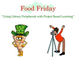 Food Friday “ Using Library Peripherals with Project Based Learning” 