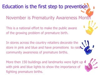 Education is the first step to prevention November is Prematurity Awareness Month This is a national effort to make the public aware  of the growing problem of premature birth. In stores across the country retailers decorate the  store in pink and blue and have promotions  to raise  community awareness of premature births. More then 150 buildings and landmarks were light up  with pink and blue lights to show the importance of  fighting premature births. 