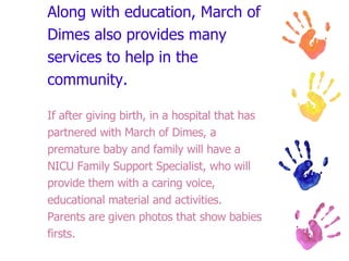 Along with education, March of Dimes also provides many services to help in the community. If after giving birth, in a hospital that has partnered with March of Dimes, a premature baby and family will have a NICU Family Support Specialist, who will provide them with a caring voice, educational material and activities.  Parents are given photos that show babies firsts. 