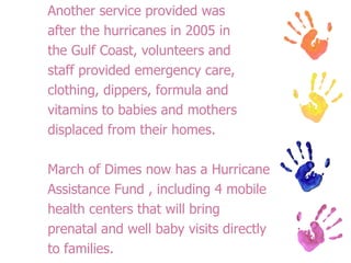 Another service provided was after the hurricanes in 2005 in the Gulf Coast, volunteers and staff provided emergency care, clothing, dippers, formula and vitamins to babies and mothers displaced from their homes.  March of Dimes now has a Hurricane Assistance Fund , including 4 mobile health centers that will bring prenatal and well baby visits directly to families. 