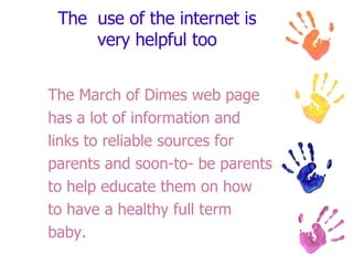 The  use of the internet is very helpful too The March of Dimes web page has a lot of information and links to reliable sources for parents and soon-to- be parents  to help educate them on how to have a healthy full term baby. 
