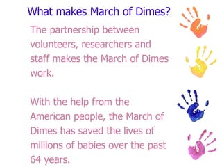 What makes March of Dimes? The partnership between volunteers, researchers and staff makes the March of Dimes work. With the help from the American people, the March of Dimes has saved the lives of millions of babies over the past 64 years.  