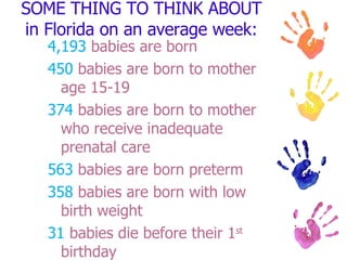 SOME THING TO THINK ABOUT in Florida on an average week: 4,193  babies are born 450  babies are born to mother age 15-19 374  babies are born to mother who receive inadequate prenatal care 563  babies are born preterm 358  babies are born with low birth weight 31  babies die before their 1 st  birthday 