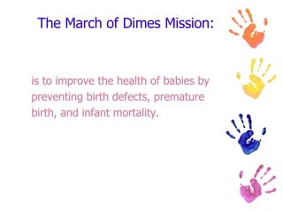 The March of Dimes Mission: is to improve the health of babies by  preventing birth defects, premature  birth, and infant mortality.  