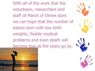 With all of the work that the volunteers, researchers and staff of March of Dimes does we can hope that the number of babies born with low birth weights, fixable medical problems and even death will become less as the years go by. 