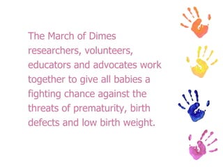 The March of Dimes  researchers, volunteers,  educators and advocates work  together to give all babies a  fighting chance against the  threats of prematurity, birth  defects and low birth weight. 